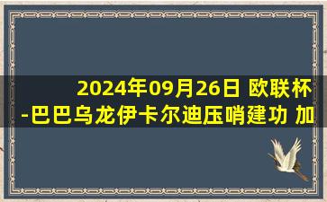 2024年09月26日 欧联杯-巴巴乌龙伊卡尔迪压哨建功 加拉塔萨雷3-1塞萨洛尼基